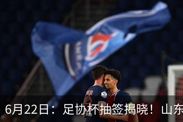 6月22日：足协杯抽签揭晓！山东泰山能否靠“神签”避开海港申花，逆袭卫冕？